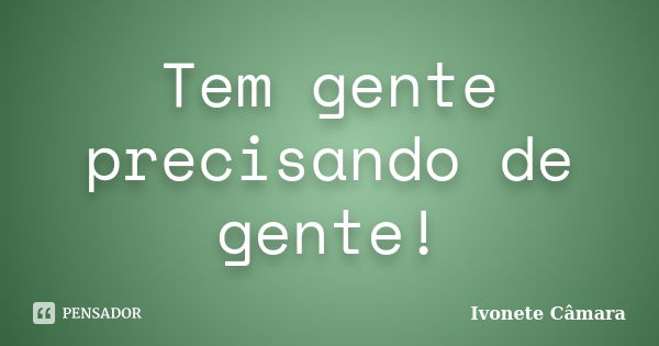 Tem gente precisando de gente!... Frase de Ivonete Câmara.