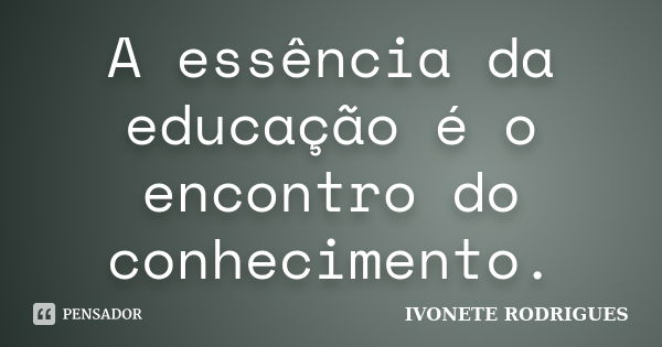 A essência da educação é o encontro do conhecimento.... Frase de IVONETE RODRIGUES.