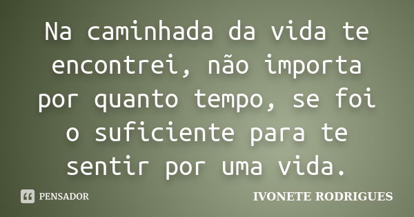 Na caminhada da vida te encontrei, não importa por quanto tempo, se foi o suficiente para te sentir por uma vida.... Frase de IVONETE RODRIGUES.