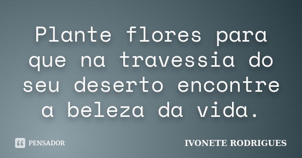 Plante flores para que na travessia do seu deserto encontre a beleza da vida.... Frase de IVONETE RODRIGUES.