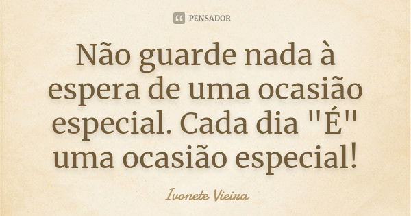 Não guarde nada à espera de uma ocasião especial. Cada dia "É" uma ocasião especial!... Frase de Ivonete Vieira.