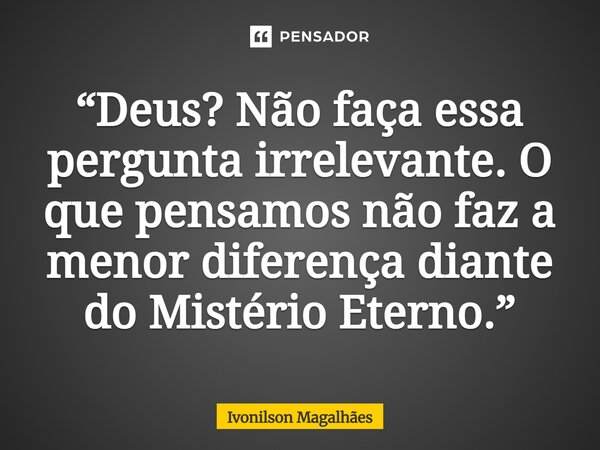 ⁠“Deus? Não faça essa pergunta irrelevante. O que pensamos não faz a menor diferença diante do Mistério Eterno.”... Frase de Ivonilson Magalhães.