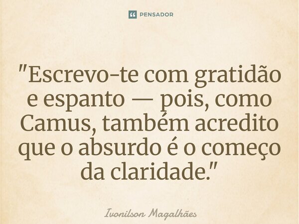 "Escrevo-te com gratidão e espanto — pois, como Camus, também acredito que o absurdo é o começo da claridade."... Frase de Ivonilson Magalhães.