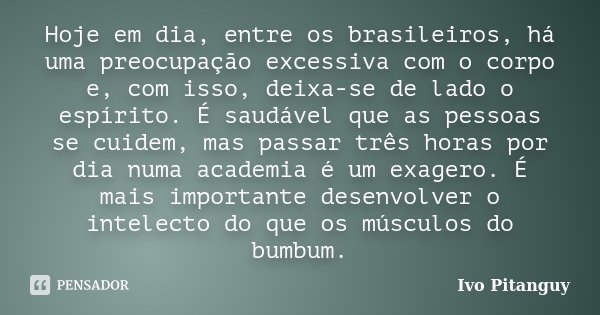 Hoje em dia, entre os brasileiros, há uma preocupação excessiva com o corpo e, com isso, deixa-se de lado o espírito. É saudável que as pessoas se cuidem, mas p... Frase de Ivo Pitanguy.