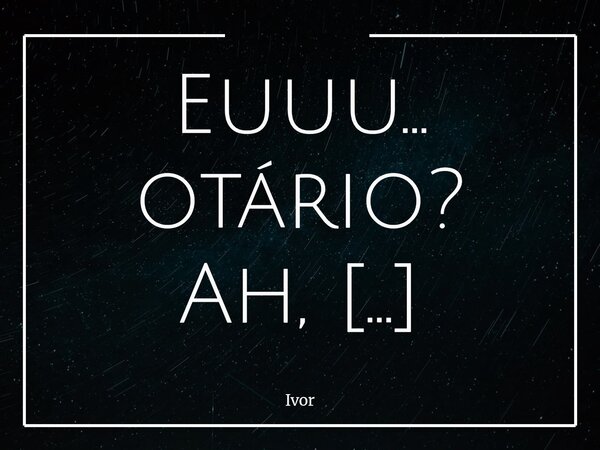 Euuu... otário? Ah, talvez eu seja mesmo Por ter ficado à espera Sem saber o que era Tanta ansiedade Você nem percebia Eu contando as horas Enquanto você sorria... Frase de Ivor.