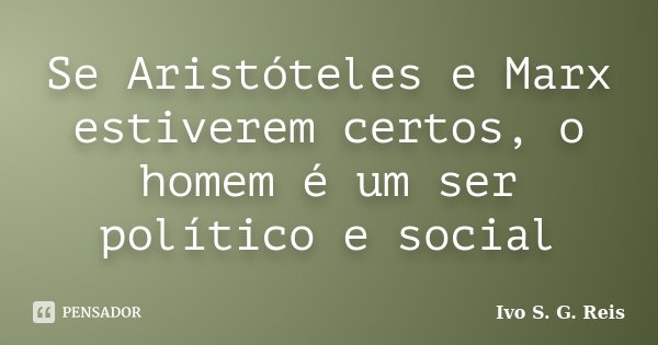 Se Aristóteles e Marx estiverem certos, o homem é um ser político e social... Frase de Ivo S. G. Reis.