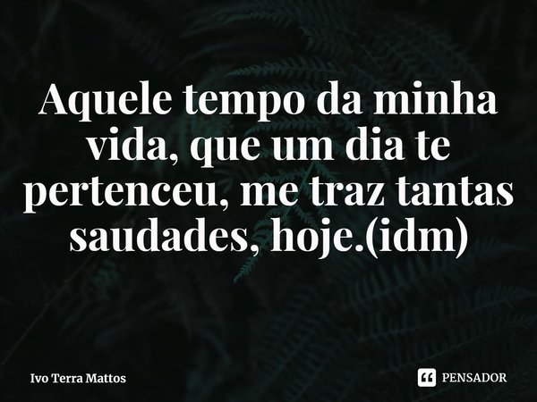 ⁠Aquele tempo da minha vida, que um dia te pertenceu, me traz tantas saudades, hoje.(idm)... Frase de Ivo Terra Mattos.