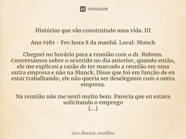 ⁠Histórias que vão construindo uma vida. III
Ano 1981 - Fev.hora 8 da manhã. Local: Munck
Cheguei no horário para a reunião com o dr. Rubens. Conversamos sobre ... Frase de ivo terra mattos.