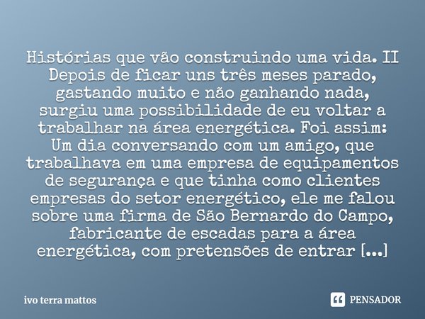 ⁠Histórias que vão construindo uma vida. II
Depois de ficar uns três meses parado, gastando muito e não ganhando nada, surgiu uma possibilidade de eu voltar a t... Frase de ivo terra mattos.