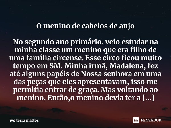 ⁠O menino de cabelos de anjo
No segundo ano primário. veio estudar na minha classe um menino que era filho de uma família circense. Esse circo ficou muito tempo... Frase de ivo terra mattos.