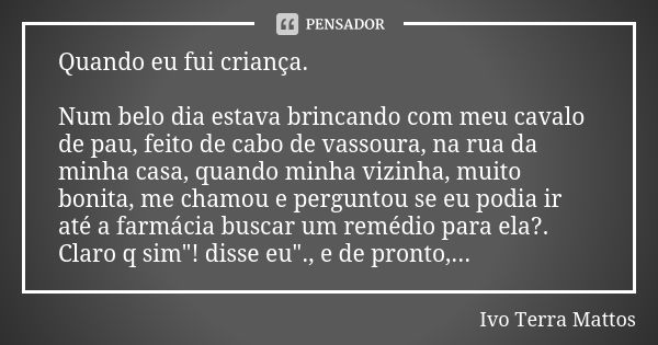 Quando eu fui criança. Num belo dia estava brincando com meu cavalo de pau, feito de cabo de vassoura, na rua da minha casa, quando minha vizinha, muito bonita,... Frase de Ivo Terra Mattos.