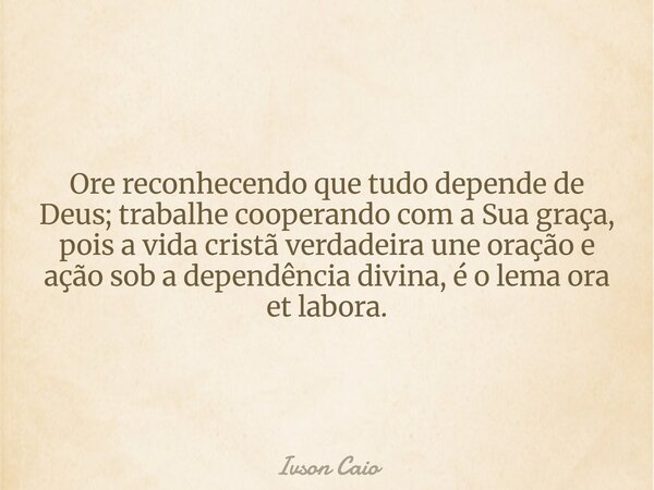 Ore reconhecendo que tudo depende de Deus; trabalhe cooperando com a Sua graça, pois a vida cristã verdadeira une oração e ação sob a dependência divina, é o le... Frase de Ivson Caio.