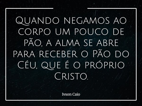 Quando negamos ao corpo um pouco de pão, a alma se abre para receber o Pão do Céu, que é o próprio Cristo.... Frase de Ivson Caio.