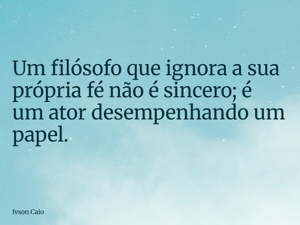 Um filósofo que ignora a sua própria fé não é sincero; é um ator desempenhando um papel.... Frase de Ivson Caio.