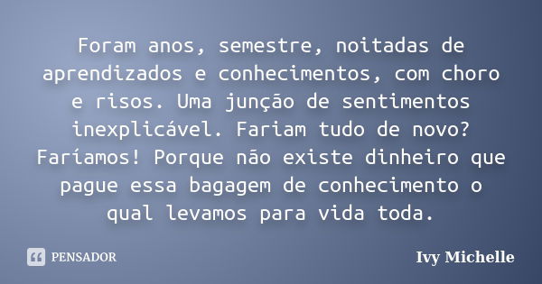 Foram anos, semestre, noitadas de aprendizados e conhecimentos, com choro e risos. Uma junção de sentimentos inexplicável. Fariam tudo de novo? Faríamos! Porque... Frase de Ivy Michelle.