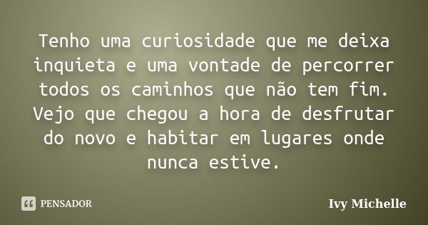 Tenho uma curiosidade que me deixa inquieta e uma vontade de percorrer todos os caminhos que não tem fim. Vejo que chegou a hora de desfrutar do novo e habitar ... Frase de Ivy Michelle.