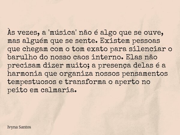 Às vezes, a 'música' não é algo que se ouve, mas alguém que se sente. Existem pessoas que chegam com o tom exato para silenciar o barulho do nosso caos interno.... Frase de Ivyna Santos.