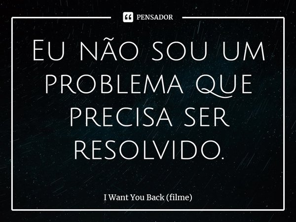 ⁠Eu não sou um problema que precisa ser resolvido.... Frase de I Want You Back (filme).