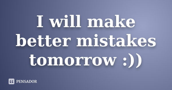 I will make better mistakes tomorrow :))