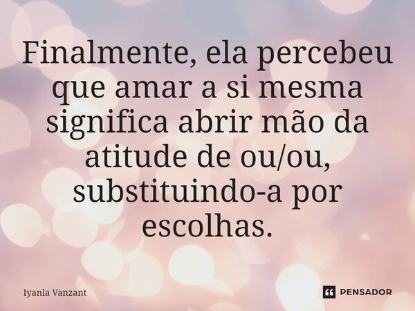 Finalmente, ela percebeu que amar a si mesma significa abrir mão da atitude de ou/ou, substituindo-a por escolhas.... Frase de Iyanla Vanzant.