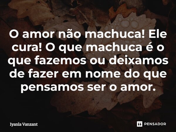 ⁠O amor não machuca! Ele cura! O que machuca é o que fazemos ou deixamos de fazer em nome do que pensamos ser o amor.... Frase de Iyanla Vanzant.