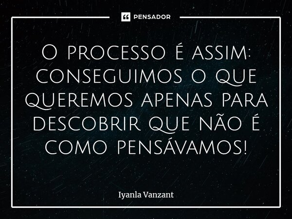 ⁠O processo é assim: conseguimos o que queremos apenas para descobrir que não é como pensávamos!... Frase de Iyanla Vanzant.