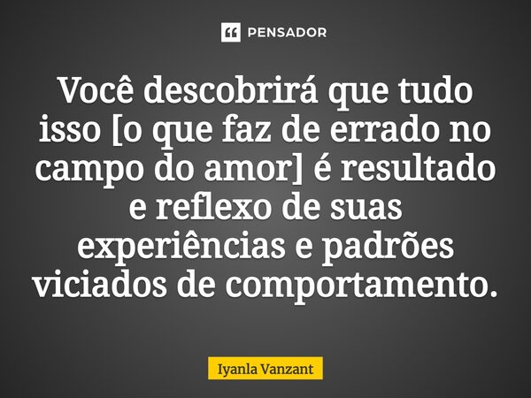 ⁠Você descobrirá que tudo isso [o que faz de errado no campo do amor] é resultado e reflexo de suas experiências e padrões viciados de comportamento.... Frase de Iyanla Vanzant.