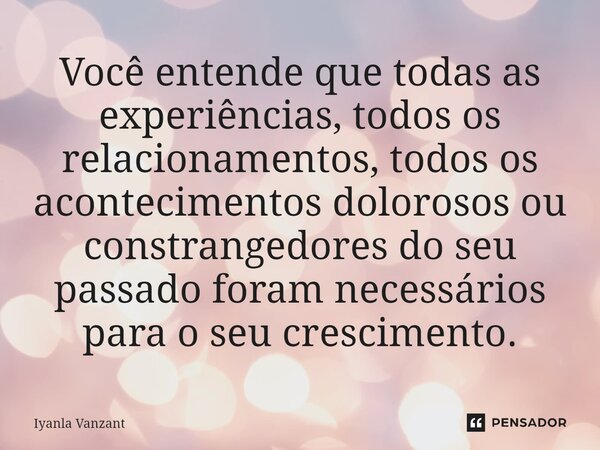 Você entende que todas as experiências, todos os relacionamentos, todos os acontecimentos dolorosos ou constrangedores do seu passado foram necessários para o s... Frase de Iyanla Vanzant.