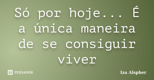 Só por hoje... É a única maneira de se consiguir viver... Frase de Iza Alspher.