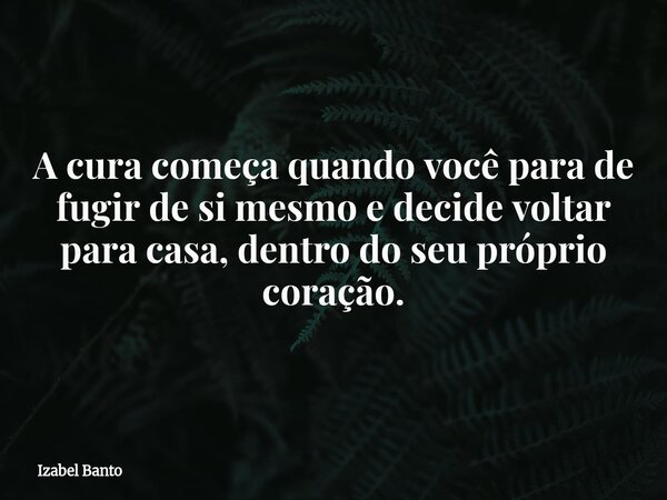 A cura começa quando você para de fugir de si mesmo e decide voltar para casa, dentro do seu próprio coração.... Frase de Izabel Banto.