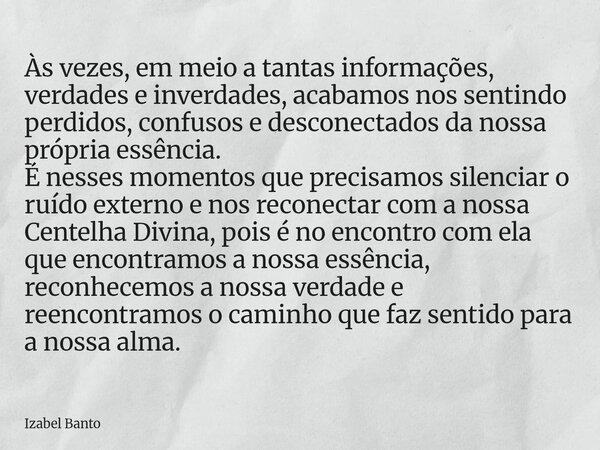Às vezes, em meio a tantas informações, verdades e inverdades, acabamos nos sentindo perdidos, confusos e desconectados da nossa própria essência. É nesses mome... Frase de Izabel Banto.