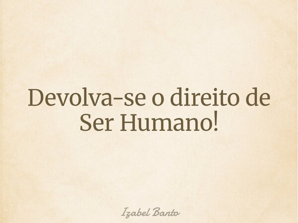 Devolva-se o direito de Ser Humano!... Frase de Izabel Banto.