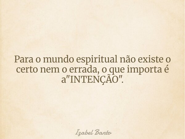 Para o mundo espiritual não existe o certo nem o errada, o que importa é a "INTENÇÃO".... Frase de Izabel Banto.