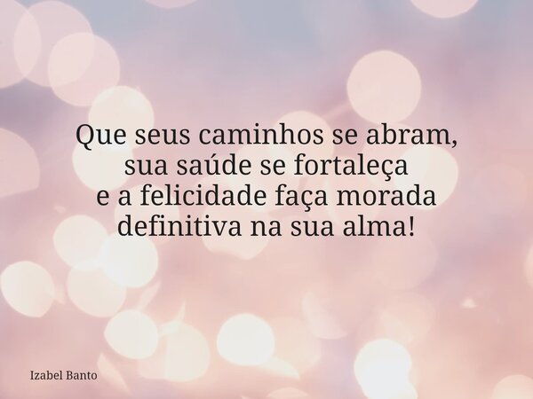 Que seus caminhos se abram, sua saúde se fortaleça e a felicidade faça morada definitiva na sua alma!... Frase de Izabel Banto.