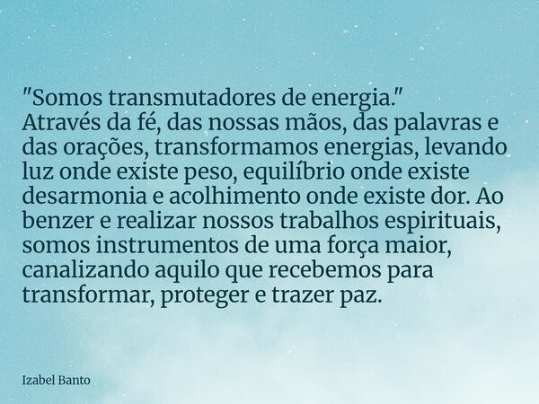 "Somos transmutadores de energia." Através da fé, das nossas mãos, das palavras e das orações, transformamos energias, levando luz onde existe peso, e... Frase de Izabel Banto.