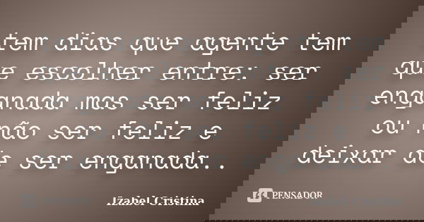 tem dias que agente tem que escolher entre: ser enganada mas ser feliz ou não ser feliz e deixar de ser enganada..... Frase de izabel Cristina.