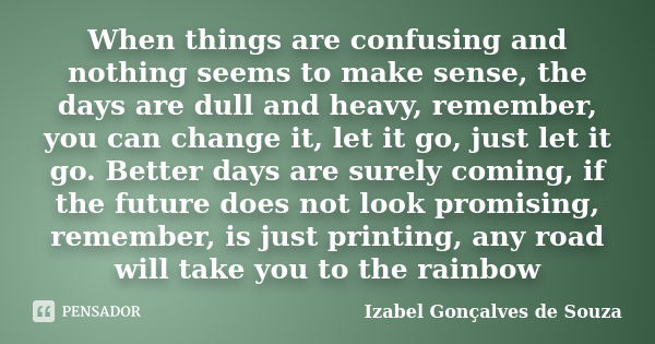 When things are confusing and nothing seems to make sense, the days are dull and heavy, remember, you can change it, let it go, just let it go. Better days are ... Frase de Izabel Gonçalves de Souza.