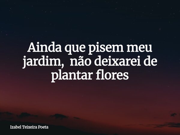 Ainda que pisem meu jardim, não deixarei de plantar flores... Frase de Izabel Teixeira Poeta.