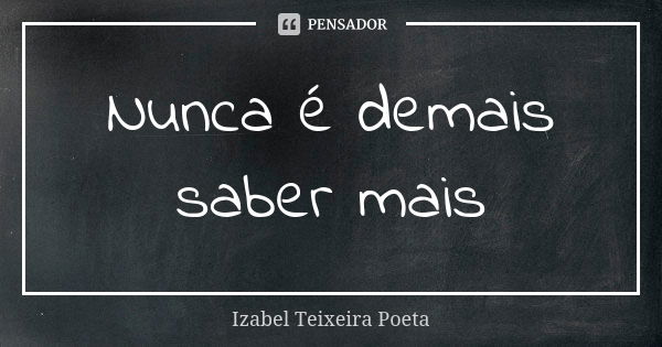 Nunca é demais saber mais... Frase de Izabel Teixeira Poeta.