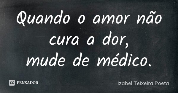 Quando o amor não cura a dor, mude de médico.... Frase de Izabel Teixeira Poeta.