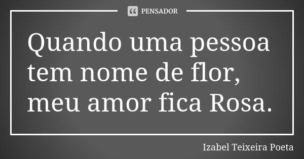 Quando uma pessoa tem nome de flor, meu amor fica Rosa.... Frase de Izabel Teixeira Poeta.