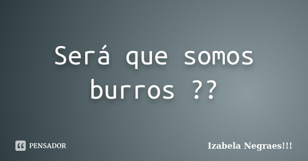 Será que somos burros ??... Frase de Izabela negraes_.