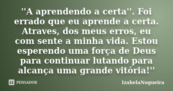 ''A aprendendo a certa''. Foi errado que eu aprende a certa. Atraves, dos meus erros, eu com sente a minha vida. Estou esperendo uma força de Deus para continua... Frase de IzabelaNogueira.