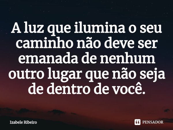 ⁠A luz que ilumina o seu caminho não deve ser emanada de nenhum outro lugar que não seja de dentro de você.... Frase de Izabele Ribeiro.