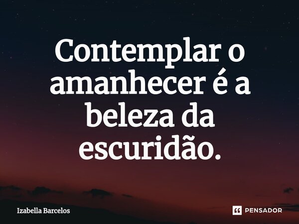 ⁠Contemplar o amanhecer é a beleza da escuridão.... Frase de Izabella Barcelos.