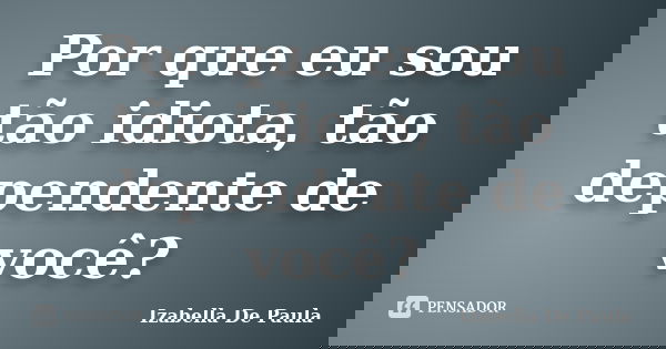 Por que eu sou tão idiota, tão dependente de você?... Frase de Izabella De Paula.
