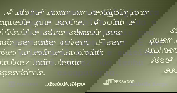 A dor é como um refúgio pra aquele que sofre. A vida é difícil e dura demais pra quem não se sabe viver. E ser vulnerável a ela é suicido. Você talvez não tenha... Frase de Izabella Kerpe.