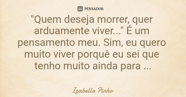 "Quem deseja morrer, quer arduamente viver..." É um pensamento meu. Sim, eu quero muito viver porquê eu sei que tenho muito ainda para conquistar.... Frase de Izabella Pinho.