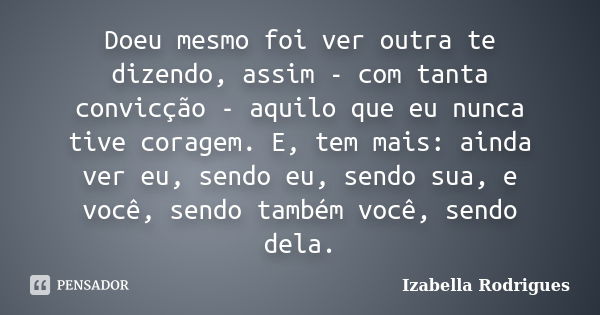 Doeu mesmo foi ver outra te dizendo, assim - com tanta convicção - aquilo que eu nunca tive coragem. E, tem mais: ainda ver eu, sendo eu, sendo sua, e você, sen... Frase de Izabella Rodrigues.