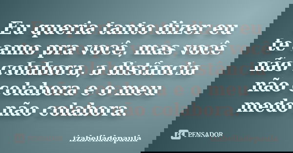 Eu queria tanto dizer eu te amo pra você, mas você não colabora, a distância não colabora e o meu medo não colabora.... Frase de izabelladepaula.